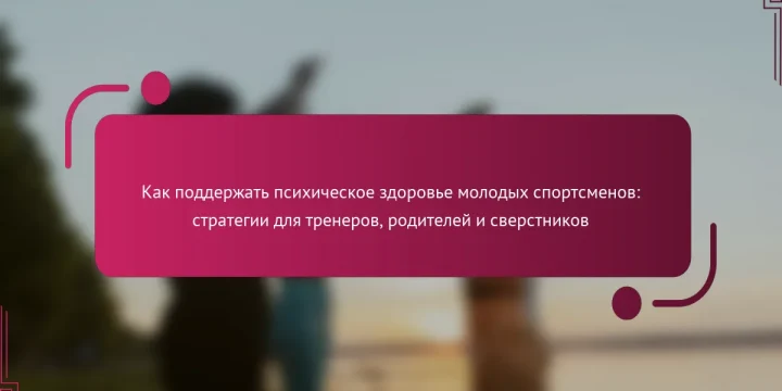 Как поддержать психическое здоровье молодых спортсменов: стратегии для тренеров, родителей и сверстников