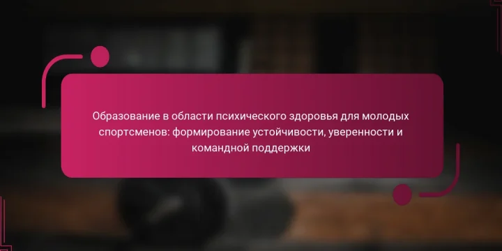 Образование в области психического здоровья для молодых спортсменов: формирование устойчивости, уверенности и командной поддержки