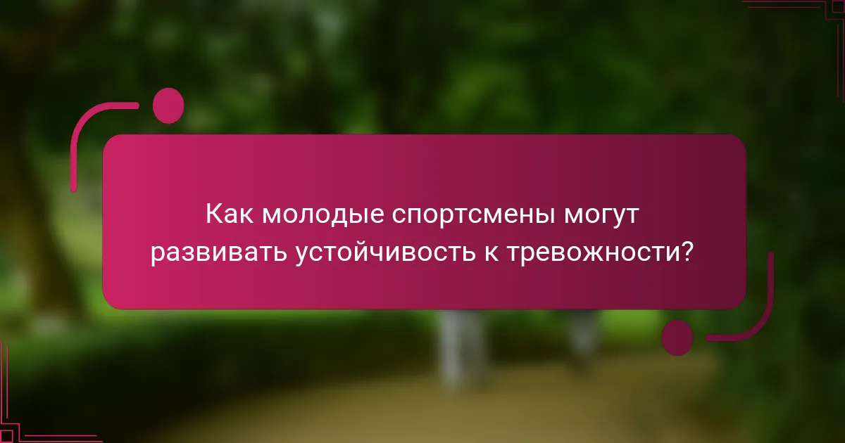 Как молодые спортсмены могут развивать устойчивость к тревожности?