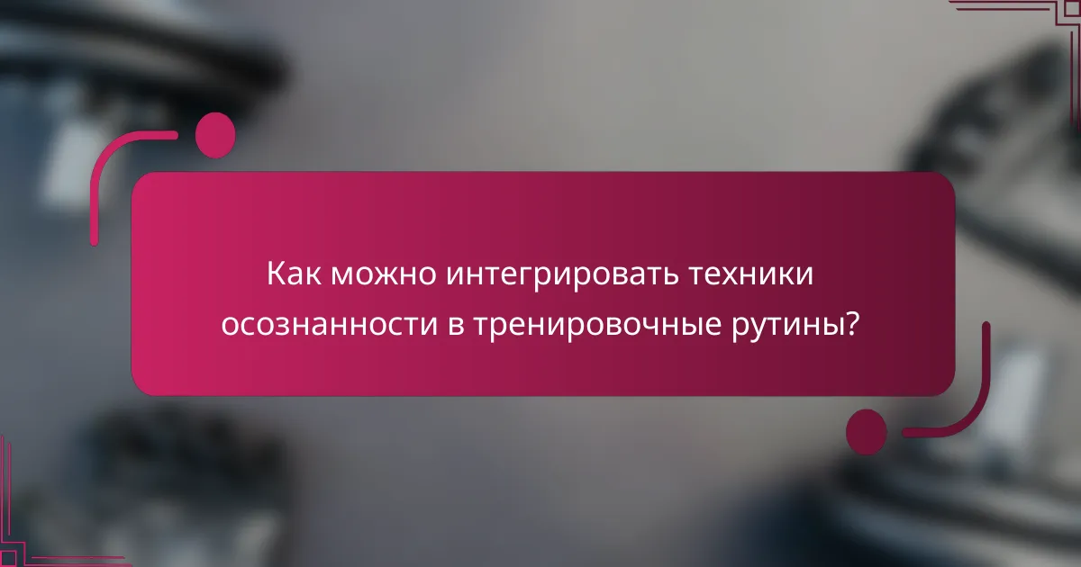 Как можно интегрировать техники осознанности в тренировочные рутины?