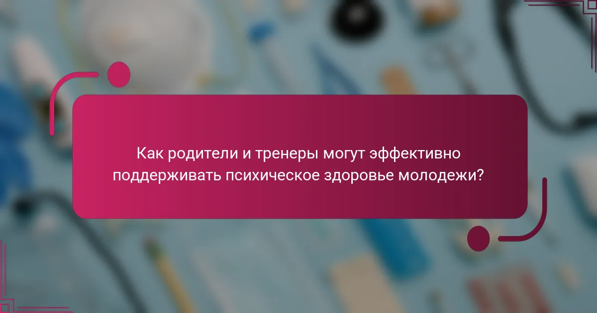 Как родители и тренеры могут эффективно поддерживать психическое здоровье молодежи?