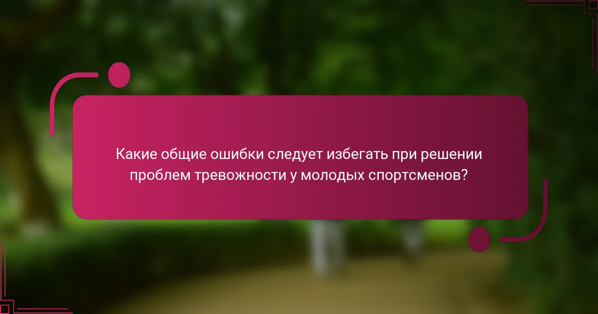 Какие общие ошибки следует избегать при решении проблем тревожности у молодых спортсменов?