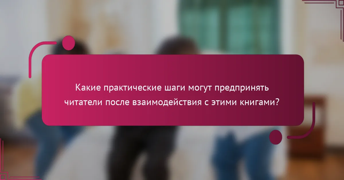Какие практические шаги могут предпринять читатели после взаимодействия с этими книгами?