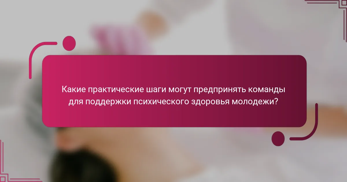 Какие практические шаги могут предпринять команды для поддержки психического здоровья молодежи?