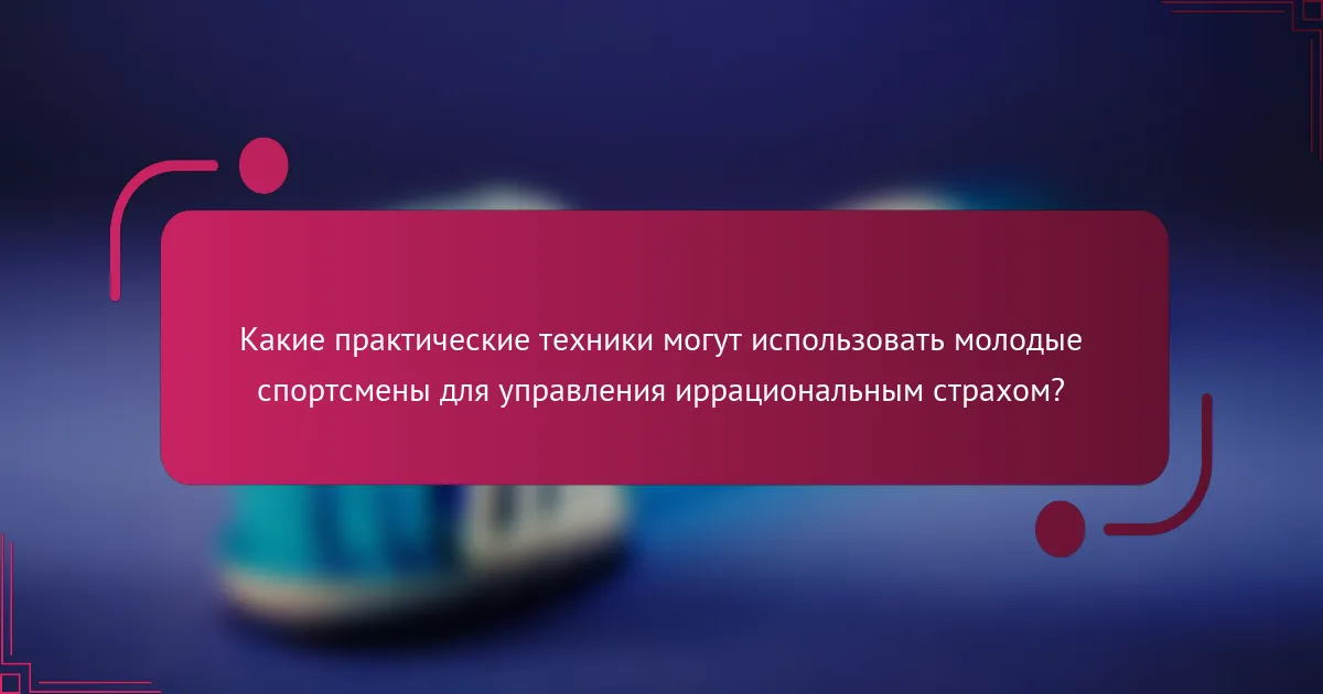 Какие практические техники могут использовать молодые спортсмены для управления иррациональным страхом?
