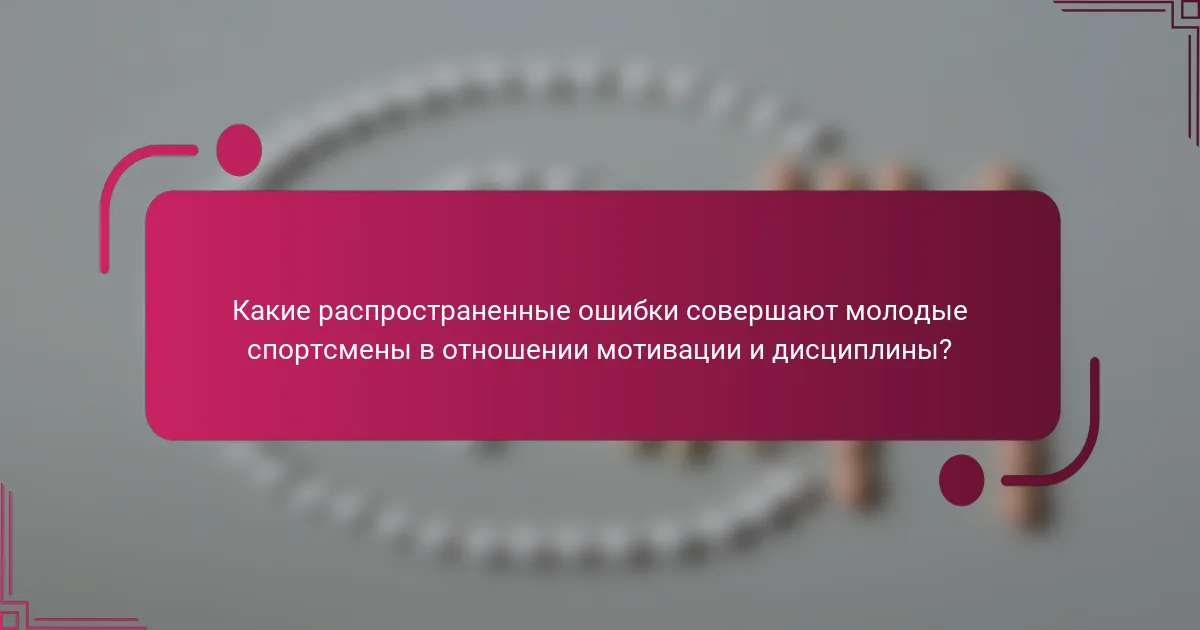 Какие распространенные ошибки совершают молодые спортсмены в отношении мотивации и дисциплины?