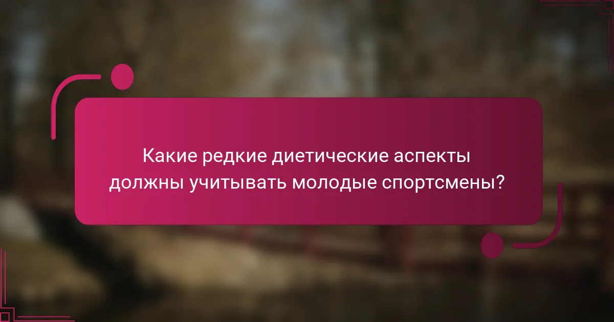 Какие редкие диетические аспекты должны учитывать молодые спортсмены?