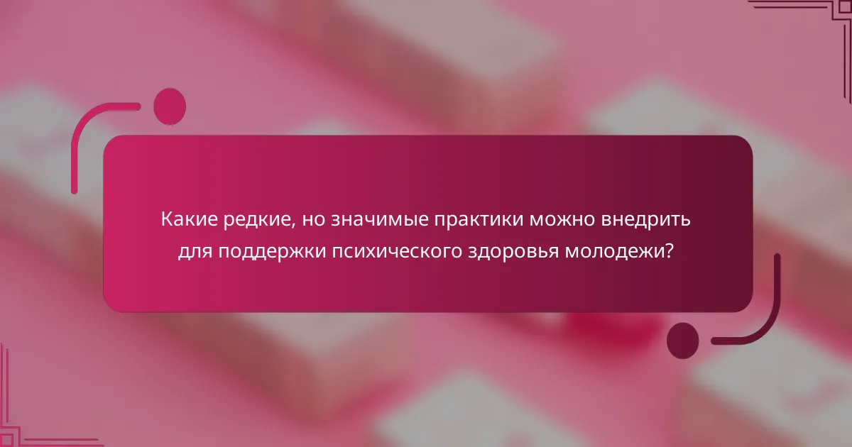 Какие редкие, но значимые практики можно внедрить для поддержки психического здоровья молодежи?