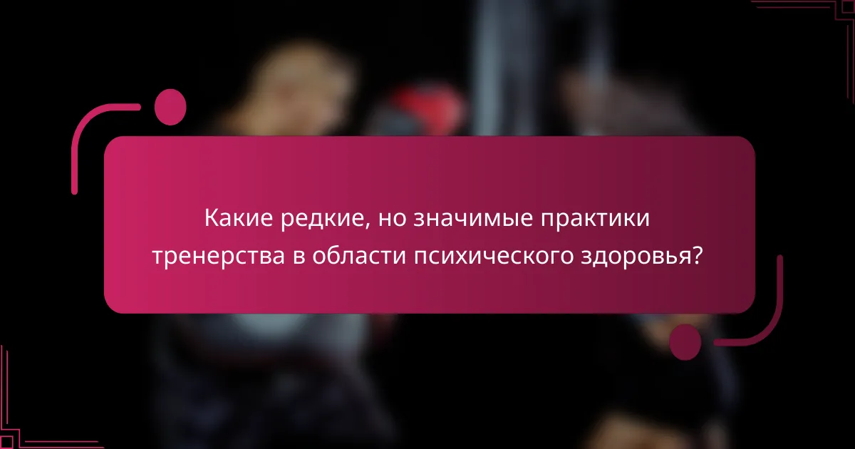 Какие редкие, но значимые практики тренерства в области психического здоровья?