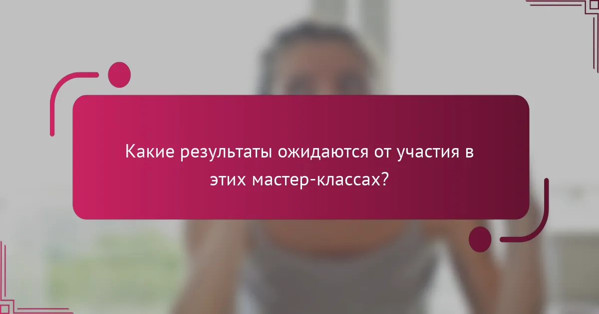 Какие результаты ожидаются от участия в этих мастер-классах?