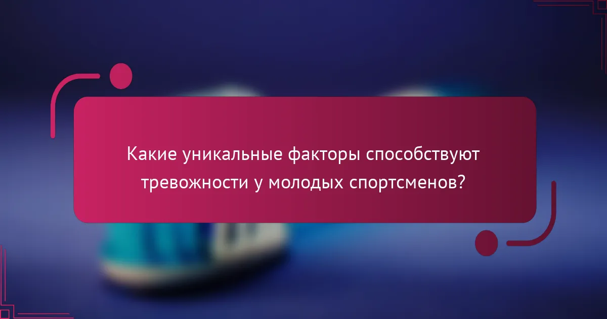 Какие уникальные факторы способствуют тревожности у молодых спортсменов?