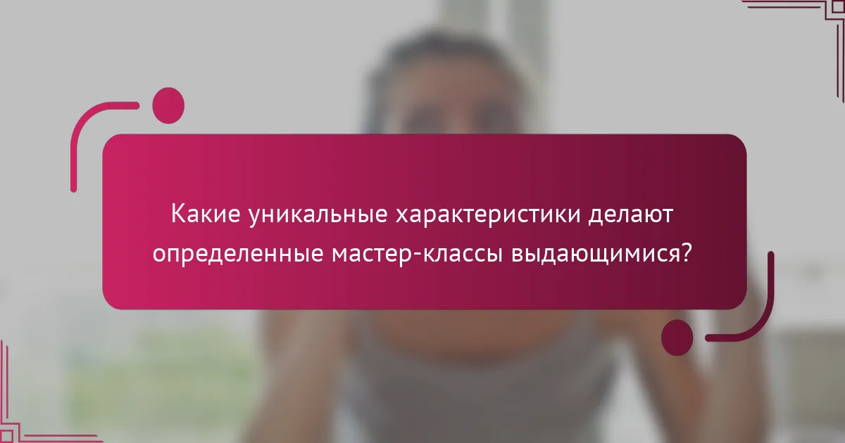Какие уникальные характеристики делают определенные мастер-классы выдающимися?