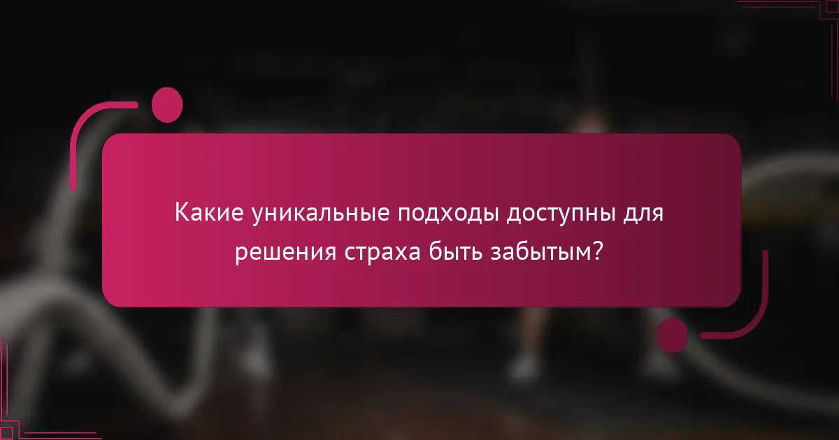Какие уникальные подходы доступны для решения страха быть забытым?