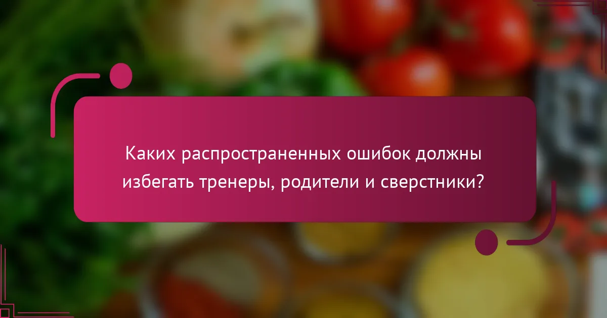 Каких распространенных ошибок должны избегать тренеры, родители и сверстники?