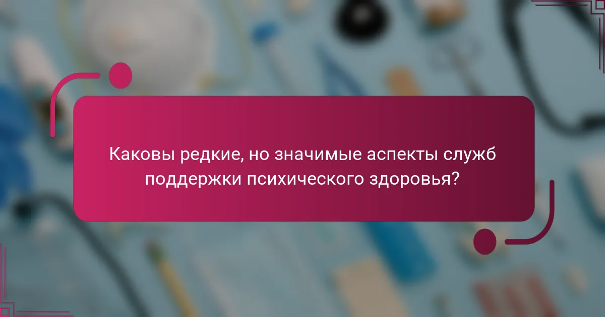 Каковы редкие, но значимые аспекты служб поддержки психического здоровья?