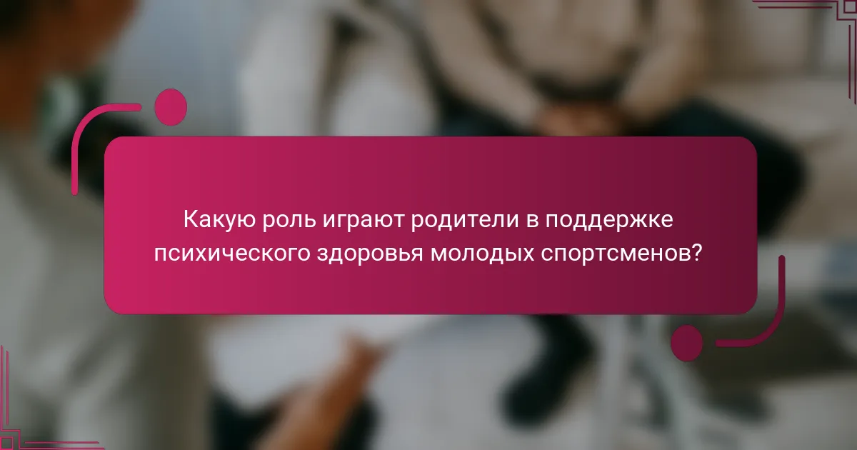 Какую роль играют родители в поддержке психического здоровья молодых спортсменов?