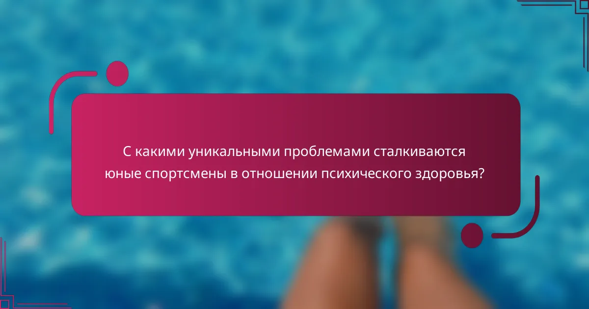 С какими уникальными проблемами сталкиваются юные спортсмены в отношении психического здоровья?